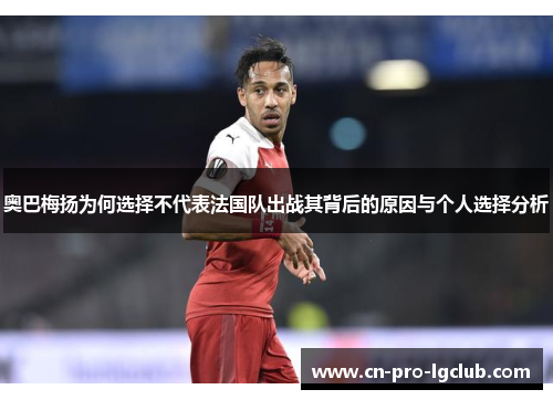 奥巴梅扬为何选择不代表法国队出战其背后的原因与个人选择分析 奥巴梅扬为何选择不代表法国队出战其背后的原因与个人选择分析