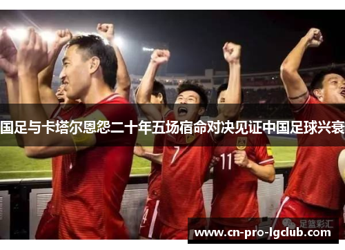 国足与卡塔尔恩怨二十年五场宿命对决见证中国足球兴衰 国足与卡塔尔恩怨二十年五场宿命对决见证中国足球兴衰
