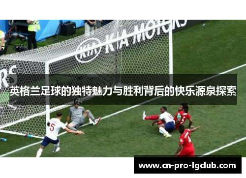 英格兰足球的独特魅力与胜利背后的快乐源泉探索