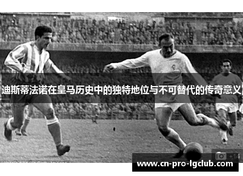 迪斯蒂法诺在皇马历史中的独特地位与不可替代的传奇意义