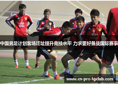 中国男足计划客场迁址提升竞技水平 力求更好备战国际赛事 中国男足计划客场迁址提升竞技水平 力求更好备战国际赛事